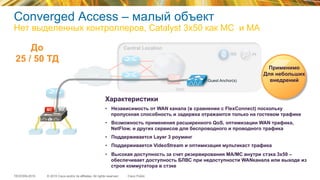 © 2015 Cisco and/or its affiliates. All rights reserved.TECEWN-2015 Cisco Public
Central Location
PIISE
DMZ
WAN
Guest Anchor(s)
MC MA
Характеристики
•  Независимость от WAN канала (в сравнении с FlexConnect) поскольку
пропускная способность и задержка отражаются только на гостевом трафике
•  Возможность применения расширенного QoS, оптимизации WAN трафика,
NetFlow, и других сервисов для беспроводного и проводного трафика
•  Поддерживается Layer 3 роуминг
•  Поддерживается VideoStream и оптимизация мультикаст трафика
•  Высокая доступность за счет резервирования MA/MC внутри стэка 3x50 –
обеспечивает доступность БЛВС при недоступности WANканала или выходе из
строя коммутатора в стэке
Применимо
Для небольших
внедрений
До
25 / 50 ТД
Converged Access – малый объект
Нет выделенных контроллеров, Catalyst 3x50 как MC и MA
 