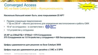 © 2015 Cisco and/or its affiliates. All rights reserved.TECEWN-2015 Cisco Public
Converged Access
МС на базе Catalyst 3650 – Функциональность
Насколько большой может быть зона покрываемая 25 АР?
•  Примем следующие предположения:
1 ТД на 230 м2 – обычно достаточно для определения местоположения и работы CMX
•  10 м2 на сотрудника – в соответствии с
•  1.6 устройство у сотрудника
25 AР на 230м2/ТД = 5750м2 = 575 Сотрудников
575 Сотрудников на 1.6 Устройство у сотрудника = 920 беспроводных клиентов
Цифры удваиваются для решения на базе Catalyst 3850
Цифры еще раз удваиваются для дизайна с 2 MC и 2 SPG
Напоминание
 