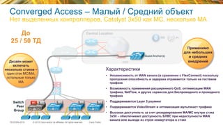 © 2015 Cisco and/or its affiliates. All rights reserved.TECEWN-2015 Cisco Public
SiSi
WAN
Central Location
PIISE
DMZ
Switch
Peer
Group
MC MA MA MAMA
До
25 / 50 ТД
Характеристики
•  Независимость от WAN канала (в сравнении с FlexConnect) поскольку
пропускная способность и задержка отражаются только на гостевом
трафике
•  Возможность применения расширенного QoS, оптимизации WAN
трафика, NetFlow, и других сервисов для беспроводного и проводного
трафика
•  Поддерживается Layer 3 роуминг
•  Поддерживается VideoStream и оптимизация мультикаст трафика
•  Высокая доступность за счет резервирования MA/MC внутри стэка
3x50 – обеспечивает доступность БЛВС при недоступности WAN
канала или выходе из строя коммутатора в стэке
Применимо
для небольших
и средних
внедрений
Guest Anchor(s)
Дизайн может
включать
несколько стэков –
один стэк MC/MA,
остальные только
MА
Converged Access – Малый / Средний объект
Нет выделенных контроллеров, Catalyst 3x50 как MC, несколько MA
 
