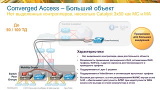 © 2015 Cisco and/or its affiliates. All rights reserved.TECEWN-2015 Cisco Public
Central Location
PIISE
DMZ
SiSi SiSi
WAN
Switch
Peer
Groups
MA MAMC MA
Mobility Group
До
50 / 100 ТД
Характеристики
•  Нет выделенного контроллера, даже для большого объекта
•  Возможность применения расширенного QoS, оптимизации WAN
трафика, NetFlow, и других сервисов для беспроводного и
проводного трафика
•  Поддерживается Layer 3 роуминг
•  Поддерживается VideoStream и оптимизация мультикаст трафика
•  Высокая доступность за счет резервирования MA/MC внутри стэка
3x50 – обеспечивает доступность БЛВС при недоступности WAN
канала или выходе из строя коммутатора в стэке
MC MA
Применимо
для больших
внедренийGuest Anchor(s)
Converged Access – Больший объект
Нет выделенных контроллеров, несколько Catalyst 3x50 как MC и MA
 