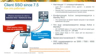© 2015 Cisco and/or its affiliates. All rights reserved.TECEWN-2015 Cisco Public
Switch
Client SSO since 7.5
Как это работает
Active WLC
AP session intact.
Does not re-establish
capwap
Client session intact.
Does not re-associate
Effective downtime for client is
Detection time + Switchover time
•  Настоящая 1:1 отказоустойчивость
–  один WLC в режиме Active, другой – в режиме Hot
Standby
–  Standby WLC постоянно мониторит состояние активного
с использованием выделенного канала связи
•  Конфигурация Active синхронизируется с
Standby WLC
–  Это происходит во время первой загрузки и при каждом
изменении настроек
•  Что еще синхронизируется между Active и
Standby?
–  AP CAPWAP state in 7.3 and 7.4: APs will not restart upon
failover, SSID stays UP – AP SSO
–  Active Client State in 7.5+: client will not disconnect –
Client SSO
•  Время восстановления 5 – 1000мс
•  SSO поддерживается на 5500 / 7500 / 8500
and WiSM-2 WLC
Больше информации:
http://www.cisco.com/en/US/docs/wireless/controller/technotes/7.5/High_Availability_DG.html
или
http://www.cisco.com/en/US/prod/collateral/wireless/ps6302/ps8322/ps10315/qa_c67-714540.html
 