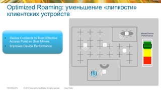 © 2015 Cisco and/or its affiliates. All rights reserved.TECEWN-2015 Cisco Public
Optimized Roaming: уменьшение «липкости»
клиентских устройств
•  Device Connects to Most Effective
Access Point as User Moves
•  Improves Device Performance
Mobile Device
Performance
 