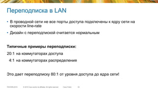 © 2015 Cisco and/or its affiliates. All rights reserved.TECEWN-2015 Cisco Public
Переподписка в LAN
•  В проводной сети не все порты доступа подключены к ядру сети на
скорости line-rate
•  Дизайн с переподпиской считается нормальным
Типичные примеры переподписки:
20:1 на коммутаторах доступа
4:1 на коммутаторах распределения
Это дает переподписку 80:1 от уровня доступа до ядра сети!
24
 