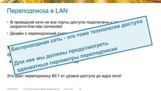 © 2015 Cisco and/or its affiliates. All rights reserved.TECEWN-2015 Cisco Public
Переподписка в LAN
•  В проводной сети не все порты доступа подключены к ядру сети на
скорости line-rate connected
•  Дизайн с переподпиской считается нормальным
Типичные примеры переподписки:
20:1 на коммутаторах доступа
4:1 на коммутаторах распределения
Это дает переподписку 80:1 от уровня доступа до ядра сети!
25
Беспроводная сеть - это тоже технология доступа
Для нее мы должны предусмотреть
адекватные параметры переподписки
 