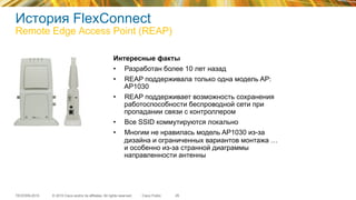 © 2015 Cisco and/or its affiliates. All rights reserved.TECEWN-2015 Cisco Public
История FlexConnect
Remote Edge Access Point (REAP)
29
Интересные факты
•  Разработан более 10 лет назад
•  REAP поддерживала только одна модель AP:
AP1030
•  REAP поддерживает возможность сохранения
работоспособности беспроводной сети при
пропадании связи с контроллером
•  Все SSID коммутируются локально
•  Многим не нравилась модель AP1030 из-за
дизайна и ограниченных вариантов монтажа …
и особенно из-за странной диаграммы
направленности антенны
 