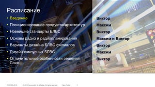 © 2015 Cisco and/or its affiliates. All rights reserved.TECEWN-2015 Cisco Public
Расписание
•  Введение
•  Позиционирование продуктов/архитектур
•  Новейшие стандарты БЛВС
•  Основы радио и радиопланирования
•  Варианты дизайна БЛВС филиалов
•  Дизайн кампусных БЛВС
•  Отличительные особенности решения
Cisco
3
o Виктор
o Максим
o Виктор
o Максим и Виктор
o Виктор
o Максим
o Виктор
 