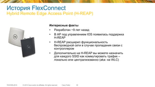 © 2015 Cisco and/or its affiliates. All rights reserved.TECEWN-2015 Cisco Public
История FlexConnect
Hybrid Remote Edge Access Point (H-REAP)
30
Интересные факты
•  Разработан ~9 лет назад
•  В АР под управлением IOS появилась поддержка
H-REAP
•  H-REAP расширил функциональность
беспроводной сети в случае пропадания связи с
контроллером
•  Дополнительно на H-REAP вы можете назначить
для каждого SSID как коммутировать трафик –
локально или централизованно (aka: на WLC)
 