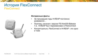 © 2015 Cisco and/or its affiliates. All rights reserved.TECEWN-2015 Cisco Public
История FlexConnect
FlexConnect
31
Интересные факты
•  За прошедшие годы H-REAP постоянно
развивался…
•  Поэтому, начиная с версии ПО AireOS-Release
7.2, H-REAP был переименован в FlexConnect
•  Концептуально, FlexConnect и H-REAP - это одно
и тоже
 