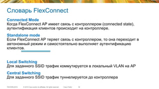 © 2015 Cisco and/or its affiliates. All rights reserved.TECEWN-2015 Cisco Public
Словарь FlexConnect
32
Connected Mode
Когда FlexConnect АР имеет связь с контроллером (connected state),
аутентификация клиентов происходит на контроллере.
Standalone mode
Если FlexConnect АР теряет связь с контроллером, то она переходит в
автономный режим и самостоятельно выполняет аутентификацию
клиентов.
Local Switching
Для заданного SSID трафик коммутируется в локальный VLAN на АР
Central Switching
Для заданного SSID трафик туннелируется до контроллера
 