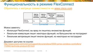 © 2015 Cisco and/or its affiliates. All rights reserved.TECEWN-2015 Cisco Public
Функциональность в режиме FlexConnect
Обратитесь к матрице совместимости на www.cisco.com
33
Можно заметить:
•  Используя FlexConnect, вы вряд ли лишитесь множества функций.
•  Локальная коммутация лишит некоторых функций, но большинство не пострадают
•  Локальная авторизация лишит многих функций, но некоторые не пострадают
Документ доступен по ссылке:
http://www.cisco.com/c/en/us/support/docs/wireless/5500-series-wireless-controllers/
112042-technote-product-00.html
---------- Connected ---------- |Standalone
 