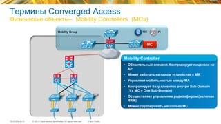 © 2015 Cisco and/or its affiliates. All rights reserved.TECEWN-2015 Cisco Public
Mobility Group PIISE
MAMAMA
Термины Converged Access
Физические объекты– Mobility Controllers (MCs)
MC
•  Обязательный элемент. Контролирует лицензии на
AP
•  Может работать на одном устройстве с МА
•  Управляет мобильностью между MA
•  Контролирует базу клиентов внутри Sub-Domain
(1 x MC = One Sub-Domain)
•  Осуществляет управление радиоэфиром (включая
RRM)
•  Можно группировать несколько МС
in a Mobility Group
Mobility Controller
 
