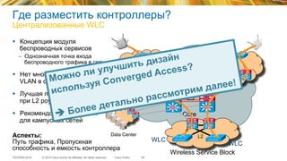 © 2015 Cisco and/or its affiliates. All rights reserved.TECEWN-2015 Cisco Public
Где разместить контроллеры?
Централизованные WLC
44
§  Концепция модуля
беспроводных сервисов
–  Однозначная точка входа
беспроводного трафика в сеть
§  Нет множества Wireless
VLAN в сети
§  Лучшая производительность
при L2 роуминге
§  Рекомендованный дизайн
для кампусных сетей
L3
SiSi SiSiSiSi SiSi
Core
L3L3
Data Center
SiSi
SiSi
WLC
WLC
Wireless Service Block
SiSi SiSi
L2
SiSi SiSi
Аспекты:
Путь трафика, Пропускная
способность и емкость контроллера
Можно ли улучшить дизайн
используя Converged Access?
è Более детально рассмотрим далее!
 