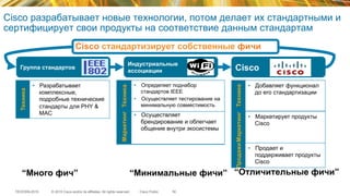 © 2015 Cisco and/or its affiliates. All rights reserved.TECEWN-2015 Cisco Public
Cisco разрабатывает новые технологии, потом делает их стандартными и
сертифицирует свои продукты на соответствие данным стандартам
50
“Много фич” “Отличительные фичи”“Минимальные фичи”
Группа стандартов Cisco
Индустриальные
ассоциации
•  Осуществляет
брендирование и облегчает
общение внутри экосистемы
Маркетинг
•  Разрабатывает
комплексные,
подробные технические
стандарты для PHY &
MAC
Техника
•  Определяет поднабор
стандартов IEEE
•  Осуществляет тестирование на
минимальную совместимость
Техника
•  Добавляет функционал
до его стандартизации
Техника
•  Продает и
поддерживает продукты
Cisco
Продажи
•  Маркетирует продукты
Cisco
Маркетинг
Cisco стандартизирует собственные фичи
 