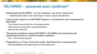 © 2015 Cisco and/or its affiliates. All rights reserved.TECEWN-2015 Cisco Public
MU-MIMO – решение всех проблем?
•  Преимущества MU-MIMO – не так очевидны, как могут показаться.
–  перерождение хаба в свич происходит только в одном направлении
•  Увеличение скорости от MU-MIMO зависит от множества часто меняющихся
факторов:
–  Типа клиентских устройств и их возможностей
–  Расстояния до клиентов и их расположения
–  Количества клиентов
•  ТД должны выбирать между MU-MIMO и SU-MIMO для максимальной
производительности в данный момент времени:
–  Это – постоянный процесс
•  Подробности от Cisco Technical Leader, Matt Silverman в видеоролике:
–  http://techfieldday.com/video/cisco-mu-mimo-deep-dive/
61
 