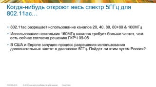 © 2015 Cisco and/or its affiliates. All rights reserved.TECEWN-2015 Cisco Public
Когда-нибудь откроют весь спектр 5ГГц для
802.11ас…
•  802.11ac разрешает использование каналов 20, 40, 80, 80+80 & 160МГц
•  Использование нескольких 160МГц каналов требует больше частот, чем
есть сейчас согласно решению ГКРЧ 09-05
•  В США и Европе запущен процесс разрешения использования
дополнительных частот в диапазоне 5ГГц. Пойдет ли этим путем Россия?
 