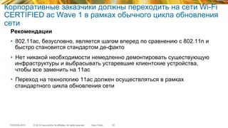 © 2015 Cisco and/or its affiliates. All rights reserved.TECEWN-2015 Cisco Public
Корпоративные заказчики должны переходить на сети Wi-Fi
CERTIFIED ac Wave 1 в рамках обычного цикла обновления
сети
Рекомендации
•  802.11ac, безусловно, является шагом вперед по сравнению с 802.11n и
быстро становится стандартом де-факто
•  Нет никакой необходимости немедленно демонтировать существующую
инфраструктуры и выбрасывать устаревшие клиентские устройства,
чтобы все заменить на 11ас
•  Переход на технологию 11ас должен осуществляться в рамках
стандартного цикла обновления сети
63
 