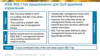© 2015 Cisco and/or its affiliates. All rights reserved.TECEWN-2015 Cisco Public
IEEE 802.11ae предназначен для QoS фреймов
управления
•  802.11ae was ratified in 2012
•  It is unlikely that 802.11ae will be
certified soon
•  This could be a problem with
increased use of management
frames
•  Define mechanisms for prioritizing
IEEE 802.11 management frames
using existing mechanisms for
medium access
•  Traditionally, management frame were
transmitted at the highest priority
•  However, this make less sense as
management frames are used to
transmit less time sensitive (albeit still
useful) information
•  802.11ae has been defined to allow
management frames to be sent at
appropriate priorities
StatusGoals
Features
Cisco •  Cisco contributed many of the core ideas used in 802.11ae
70
 