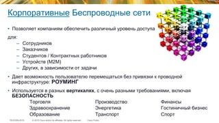 © 2015 Cisco and/or its affiliates. All rights reserved.TECEWN-2015 Cisco Public
Корпоративные Беспроводные сети
•  Позволяет компаниям обеспечить различный уровень доступа
для:
–  Сотрудников
–  Заказчиков
–  Студентов / Контрактных работников
–  Устройств (M2M)
–  Других, в зависимости от задачи
•  Дает возможность пользователю перемещаться без привязки к проводной
инфраструктуре: РОУМИНГ
•  Используется в разных вертикалях, с очень разными требованиями, включая
БЕЗОПАСНОСТЬ
Торговля Производство Финансы
Здравоохранение Энергетика Гостиничный бизнес
Образование Транспорт Спорт
 