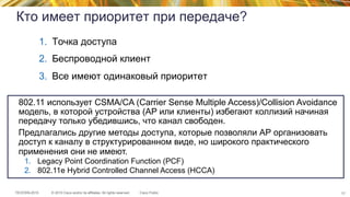 © 2015 Cisco and/or its affiliates. All rights reserved.TECEWN-2015 Cisco Public
Кто имеет приоритет при передаче?
1.  Точка доступа
2.  Беспроводной клиент
3.  Все имеют одинаковый приоритет
77
802.11 использует CSMA/CA (Carrier Sense Multiple Access)/Collision Avoidance
модель, в которой устройства (AP или клиенты) избегают коллизий начиная
передачу только убедившись, что канал свободен.
Предлагались другие методы доступа, которые позволяли АР организовать
доступ к каналу в структурированном виде, но широкого практического
применения они не имеют.
1.  Legacy Point Coordination Function (PCF)
2.  802.11e Hybrid Controlled Channel Access (HCCA)
 
