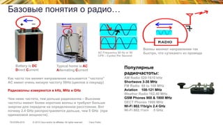 © 2015 Cisco and/or its affiliates. All rights reserved.TECEWN-2015 Cisco Public
Базовые понятия о радио…
Battery is DC
Direct Current
Typical home is AC
Alternating Current
AC Frequency 50 Hz or 50
CPS – Cycles Per Second
Волны меняют направление так
быстро, что «утекают» из провода
Популярные
радиочастоты:
AM Radio 520-1610 kHz
Shortwave 3-30 MHz
FM Radio 88 to 108 MHz
Aviation 108-121 MHz
Weather Radio 162.40 MHz
GSM Phones 900 & 1800 MHz
DECT Phones 1900 MHz
Wi-Fi 802.11b/g/n 2.4 GHz
Wi-Fi 802.11a/n 5 GHz
Как часто ток меняет направление называется “частота”
AC имеет очень низкую частоту 50Hz (циклов в секунду)
Радиоволны измеряются в kHz, MHz и GHz
Чем ниже частота, тем дольше радиоволна – Высокие
частоты имеют более короткие волны и требуют больше
энергии для передачи на определенное расстояние. Вот
почему 2.4 GHz распространяется дальше, чем 5 GHz (при
одинаковой мощности).
 