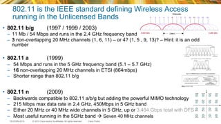 © 2015 Cisco and/or its affiliates. All rights reserved.TECEWN-2015 Cisco Public
802.11 is the IEEE standard defining Wireless Access
running in the Unlicensed Bands
•  802.11 b/g (1997 / 1999 / 2003)
–  11 Mb / 54 Mbps and runs in the 2.4 GHz frequency band
–  3 non-overlapping 20 MHz channels (1, 6, 11) – or 4? (1, 5 , 9, 13)? – Hint: it is an odd
number
•  802.11 a (1999)
–  54 Mbps and runs in the 5 GHz frequency band (5.1 – 5.7 GHz)
–  16 non-overlapping 20 MHz channels in ETSI (864mbps)
–  Shorter range than 802.11 b/g
•  802.11 n (2009)
–  Backwards compatible to 802.11 a/b/g but adding the powerful MIMO technology
–  215 Mbps max data rate in 2.4 GHz, 450Mbps in 5 GHz band
–  Either 20 MHz or 40 MHz wide channels in 5 GHz, up or 3.464 Gbps total with DFS
–  Most useful running in the 5GHz band à Seven 40 MHz channels
 