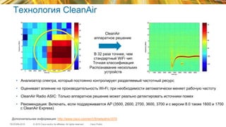 © 2015 Cisco and/or its affiliates. All rights reserved.TECEWN-2015 Cisco Public
Технология CleanAir
•  Анализатор спектра, который постоянно контролирует разделяемый частотный ресурс
•  Оценивает влияние на производительность Wi-Fi; при необходимости автоматически меняет рабочую частоту
•  CleanAir Radio ASIC: Только аппаратное решение может реально детектировать источники помех
•  Рекомендация: Включать, если поддерживается AP (3500, 2600, 2700, 3600, 3700 и с версии 8.0 также 1600 и 1700
с CleanAir Express)
Дополнительная информация: http://www.cisco.com/en/US/netsol/ns1070
•  В 32 раза точнее, чем
стандартный WiFi чип
•  Точная классификация
•  Распознавание нескольких
устройств
•  CleanAir
•  аппаратное решение
 