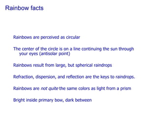Rainbow facts Rainbows are perceived as circular The center of the circle is on a line continuing the sun through your eyes (antisolar point) Rainbows result from large, but spherical raindrops Refraction, dispersion, and reflection are the keys to raindrops. Rainbows are  not quite  the same colors as light from a prism Bright inside primary bow, dark between 