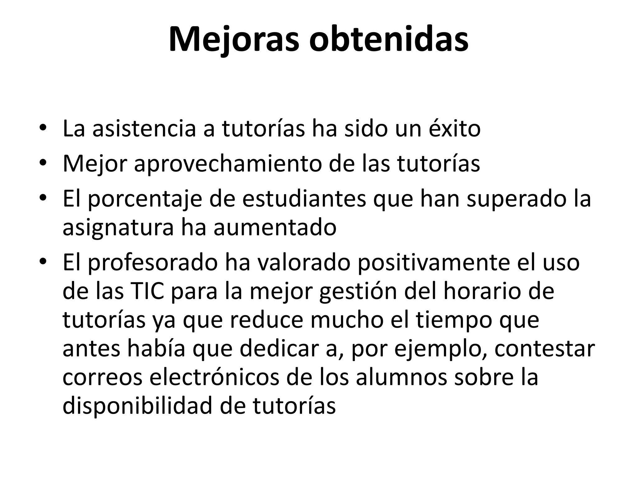 Mejoras obtenidas
• La asistencia a tutorías ha sido un éxito
• Mejor aprovechamiento de las tutorías
• El porcentaje de estudiantes que han superado la
asignatura ha aumentado
• El profesorado ha valorado positivamente el uso
de las TIC para la mejor gestión del horario de
tutorías ya que reduce mucho el tiempo que
antes había que dedicar a, por ejemplo, contestar
correos electrónicos de los alumnos sobre la
disponibilidad de tutorías
 
