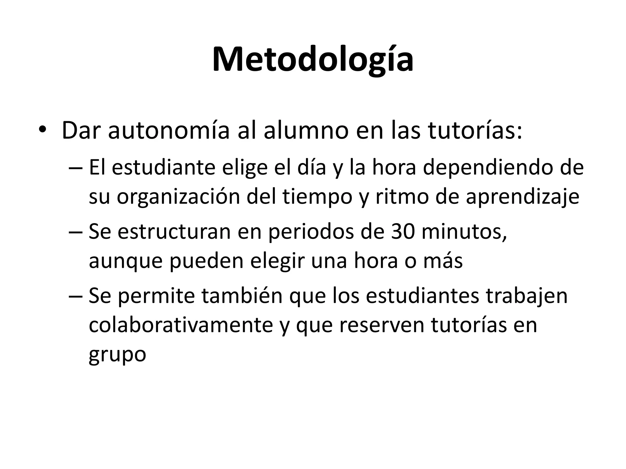 Metodología
• Dar autonomía al alumno en las tutorías:
– El estudiante elige el día y la hora dependiendo de
su organización del tiempo y ritmo de aprendizaje
– Se estructuran en periodos de 30 minutos,
aunque pueden elegir una hora o más
– Se permite también que los estudiantes trabajen
colaborativamente y que reserven tutorías en
grupo
 