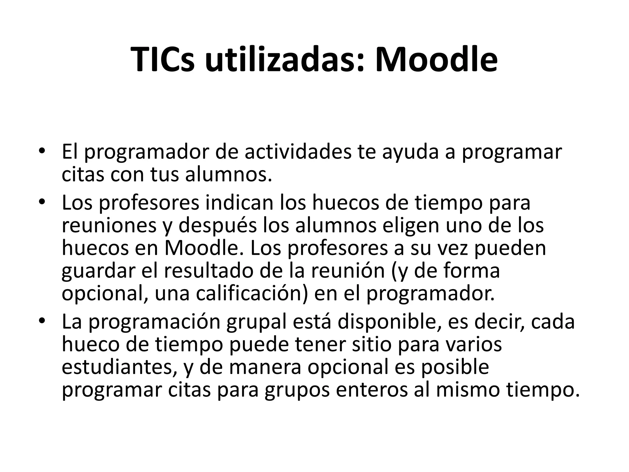 TICs utilizadas: Moodle
• El programador de actividades te ayuda a programar
citas con tus alumnos.
• Los profesores indican los huecos de tiempo para
reuniones y después los alumnos eligen uno de los
huecos en Moodle. Los profesores a su vez pueden
guardar el resultado de la reunión (y de forma
opcional, una calificación) en el programador.
• La programación grupal está disponible, es decir, cada
hueco de tiempo puede tener sitio para varios
estudiantes, y de manera opcional es posible
programar citas para grupos enteros al mismo tiempo.
 