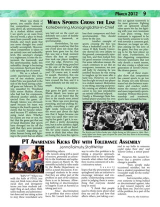 March 2012 9
act
	
When you think of
the
grievous. Fighting
When Sports Cross the Line this mostagainst teamwork is
sports, you usually think of
with an opponent already
fun competition, teamwork,
and, above all, sportsmanship.
As a student athlete myself,
I see sports as an oasis from
the real world, a place to break
away from yourself, make new
friends, and reach goals that
you never thought you could
actually accomplish. However,
when competition is taken to
an entirely new and unhealthy
level, this sanctuary changes
to a nightmare; it loses the enjoyment, the teamwork, and
the sportsmanship. Sadly, this
unhealthy change is becoming
too common. Sports are drastically spinning out of control.
	
We, as a school, recently experienced this when
one of our students, junior
Gabe Pritz, was punched in the
side of the head during a playoff game on February 18. Pritz
was assaulted by Woodland
Hills senior Shakim Alonzo,
who had lost his composure,
elbowed another athlete, and
ejected from the game. Although Alonzo was obviously
upset because his team was
losing in the fourth quarter, he
claims that he became infuriated because PT athletes were
using racial slurs. Whether
his claims are true or not, the
fact that the game got that out
of hand illustrates that sports
have diverged too far off the
path that they were intended.
Both racially degrading another human being and fighting to the point that an athlete

KatieDenning.ManagingEditor-in-Chief

was laid out on the court are
definitely not a part of healthy
competition, teamwork, or
sportsmanship.
	
Nevertheless, I’m sure
some people would say that this
one event does not mean that
sports have gone too far, that
this was just a freak moment
where the heat of competition took one player tumbling
over the edge. However, you
wouldn’t accept being punched
in the side of the head while
walking down the street, would
you? Of course not; it would
be assault. Therefore, this one
event does prove that sports
have crossed the line, and it is
most definitely not the only example.
	
During a championship game for girls’ soccer in
Rhode Island, two teams got
into an all out brawl that the
fans in the stands soon joined
in on. There was even shoving,
punching, and hair pulling; basically, everything a catty girl
fight needs (wpri.com). But,
the worst part about the fight
was that it began because one
team was upset they were losing by five goals. I get it, in soccer that’s a pretty devastating
loss, but it never justifies a fight,
especially not an all out brawl.
Yet, for some reason, athletes
seem to think that when they
are losing they have the right to

lose their composure and their
sportsmanship. This should
never be the case.
	
Another example of
sports crossing the line was
when a basketball coach at Division II Holy Family University shoved his own athlete to
the ground, consequently injuring him, and then kicked him
for good measure (rivals.com).
For some ridiculous reason, the
coach continues to act like an
overgrown, immature, ten year
old bully by claiming he was
justified because he was trying
to toughen up his team after a
hard loss. However, no coach
has the right to touch any player
in a violent manner. Motivation
is one thing, injuring and possibly ruining an athlete’s athletic
career is (no pun intended)in
an entirely different ballpark.
Finally, a Mississippi State basketball player punched his own
teammate (rivals.com). For me,

takes sports too far, but fighting with your own teammate
is just plain wrong. Your
teammate is supposed to be
your family, someone to work
with towards a common goal.
However, no longer are athletes playing for the love of
the game, but they are playing to be the best player on
the team. Furthermore, it’s
this disgusting competition
between teammates that not
only derails a team’s season,
but also creates a whole new
generation of Terrell Owenslike drama queens.
	
All of these examples show that competition
has caused sports to go too
far. Drama not only between
teams but also between teammates and coaches undermines the essence of sports,
and more importantly sportsmanship. Without this sportsmanship and teamwork,
sports have crossed the line.
AP Images Paul R. Benoit

The Knicks and Celtics broke into a fight during an NBA game in 1984. Obviously, fights have been a part of sports for years, but they seem to be becoming
scarily more common.

PT Awareness Kicks Off with Tolerance Assembly
JennaTaimuty.StaffWriter

	
“&$%^#*” When you
walk the halls of PTHS, you
may not think twice about the
racial slurs and derogatory
terms you hear students jokingly fling at each other. Well,
some students and administrators have and are taking action
to stop these nonchalant acts

of belittling others.
Mr. Lesnett, along with a panel
of seniors, presented an assembly to the freshman and sophomore classes on March 14. The
assembly included a video made
by the Media Department, as
well as a panel discussion. It encouraged students to be aware
that they are either part of the
problem or part of the solution;
there is no in between. Allowing bullying or discrimination
to happen is just as harmful as
taking part in it.
	
Since discrimination
is a problem that every school
faces, Mr. Lesnett feels a better

way to solve this problem is by
taking a proactive approach.
Students need to have empathy
towards what others feel when
they receive comments of a discriminatory nature.
		 L e s n e t t
hopes that the presentation will
springboard into an initiative to
encourage tolerance and empathy. Understanding someone
prior to judging them is something that everyone should
keep in mind.
	
“I think that people
need to think more about what
they say and do and how that
affects others, just taking a sec-

ond to say hello to someone
could make their day,” said
Valerie Gobao, a senior panelist.
However, Mr. Lesnett believes that a positive culture
change is possible.
	
“Sure, people make
occasional mistakes, but we
have a student population that
I wouldn’t trade for the world,”
stated Lesnett.
	
Just remember, whenever someone is being bullied
or discriminated against, take
a step toward maturity and
help them out. Don’t be a part
of the problem, be a part of the
solution.
Photo by Allie Schlafman

 