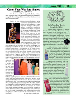 Color Your Way Into Spring

March 2012

	

11

LydiaMcCall.StaffWriter

	
With the seasons rapidly changing it is hard to know what to
wear. As unpredictable as our weather has been, so has this season’s
spring style. The trends expand from romantic lady like dresses to wild
patterns and bright colors.
	

The first big trend that is evolving is colored pants. Spring
runways were sporting more color than
a crowd at a Lady Gaga concert. Bright,
deep colors of red, pink and royal blue
have now traveled from a bold shirt to
even bolder pants. Super daring prints
are also a huge trend for this spring.
There are prints, and then there are
PRINTS. Capital letters are the only
way to introduce this year’s vibrant colors that sashayed down the spring 2012
runway. There seems to be a pattern to
fit the likes of everyone- oversized florals, Aztec prints, mirror like geometric
shapes, futuristic prints and, of course,
the never dying animal print. As the
more daring trends step in, familiar faces seem to be making an even
bigger appearance. While the styles get more courageous, the classic
romantic style is making a comeback. Pale off the shoulder dresses
have been the latest design for the hopeless romantic in everyone. Lace
and pretty florals have been more popular than ever. The pick for this
season’s numero uno shade was tangerine tango. Orange was seen all
over the runways. If tangerine isn’t your citric choice, there are plenty
of shades that can be substituted, such as, peach or a yellow based orange. If wild hues are not your thing, worry not –pastels are in. Spring’s
sweet
sorbet
shades and pastel tones have
a low key, lady
like vibe. Colorful camo is another big trend
that you can add
on your long,
confusing list of
“what to wear.”
Camo seems to
be heavy duty for spring but thanks to soft, feminine like tints, the
usually husky pattern becomes chic. Scarves first appeared in the
spring of 2010 but this year it’s all about size. Big wrap around scarves
turn any boring outfit to an instant win. Blocking is the new planking.
Block coloring is taking two contrasting colors like, yellow and blue
and wearing them together. Placing bold contrasting colors together is
an immediate statement piece. As far as nail polish goes, the paler the
better. Just as pastels are making an impact on clothing, they also are
on nails. With all these trends in mind, it’s important to pick the best
one for you. Not all trends will look good on everyone. However this
spring there are millions of options to choose from. Make this season
fashionable!
AP Images Jason DeCrowMatt Sayles

KatieFinn.CarlyBeck.
Life&StyleEditors
	
As spring quickly approaches, try these four
items to rid the winter blues. They are sure to bring
with a fun, healthy start to your hair and skin.
	
If you need new makeup but do not want to
splurge on a name brand, consider trying E.l.f. E.l.f.
is a non-commercial company that sells quality, inexpensive makeup. Eyeliner costs from one dollar to
three dollars and a complete palette of 144
shadows can be purchased for only fifteen
dollars. Visit your local Kmart or go to
eyeslipface.com and check it out for yourself.
	
If the cold winter weather has dried out
your skin, try adding Purpose Face Wash to
your daily routine. Purpose is a gentle cleanser
that removes makeup and cleans skin without
drying it out. This wash has a light, natural
scent and will not clog your pores. It leaves
skin feeling soft, clean and healthy. It can be
purchased at most local drug and grocery
stores for prices around seven dollars.
	
To get the “just left the beach” look, try a
sea salt hair product. Many salons, like Geno Levi’s,
sell this product, as well as drug for varying
prices. Some brands are closer to twenty dollars and others range at about ten. It will add
thickness and volume while giving hair the
tousled, wind-blown beachy look without
even stepping foot onto the sand. Using a
diffuser to blow dry your hair will further
improve this look.
	
sham-

Herbal Essence Long Term Relationship
poo is perfect for girls with long locks. It
fortifies dry hair, while strengthening it
against breakage and split ends. Unlike
some shampoos that claim to restore hair,
Long Term Relationship actually smells
great too. Also consider purchasing the
Long Term Relationship conditioner.
Your hair is sure to look and smell
beautiful as well as feel healthy. This
product is available at grocery stores
and drug stores.

 