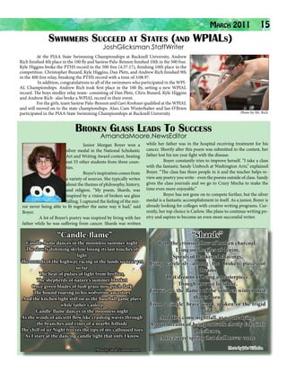 March 2011
Swimmers Succeed at States (and WPIALs)

15

JoshGlicksman.StaffWriter

	
At the PIAA State Swimming Championships at Bucknell University, Andrew
Rich finished 4th place in the 100 fly and Saoirse Palu-Benson finished 10th in the 500 free.
Kyle Higgins broke the PTHS record in the 500 free (4:37.17), finishing 10th place in the
competition. Christopher Buzard, Kyle Higgins, Dan Pletz, and Andrew Rich finished 9th
in the 400 free relay, breaking the PTHS record with a time of 3:08.97.
	
In addition, congratulations to all of the swimmers who participated in the WPIAL Championships. Andrew Rich took first place in the 100 fly, setting a new WPIAL
record. The boys medley relay team- consisting of Dan Pletz, Chris Buzard, Kyle Higgins
and Andrew Rich- also broke a WPIAL record in their event.
	
For the girls, team Saoirse Palu-Benson and Gavi Krohner qualified at the WPIAL
and will moved on to the state championships. Also, Cam Winterhalter and Ian O’Brien
participated in the PIAA State Swimming Championships at Bucknell University.

Photo by Mr. Rich

Broken Glass Leads To Success
AmandaMoore.NewsEditor

	
Junior Morgan Boyer won a
silver medal in the National Scholastic
Art and Writing Award contest, beating
out 55 other students from three counties.
	
Boyer’s inspiration comes from
a variety of sources. She typically writes
about the themes of philosophy, history,
and religion. “My poem, Shards, was
inspired by a vision of broken sea glass
falling. I captured the feeling of the mirror never being able to fit together the same way it had,” said
Boyer.
	
A lot of Boyer’s poetry was inspired by living with her
father while he was suffering from cancer. Shards was written

“Candle-flame”

Candle-flame dances in the moonless summer night
The slowly dimming skyline losing its last touches of
light
The sounds of the highway racing in the lands so near yet
so far
The beat of pulses of light from fireflies,
The shepherds of nature’s summer blanket
Once green blades of lush grass now pitch dark
The hound roaring to his wolverine ancestors
And the kitchen light still on as the baseball game plays
while father’s asleep
Candle-flame dances in the moonless night
As the winds of ancient flow like crashing waves through
the branches and vines of a nearby hillside
The chill of sir Night freezes the tips of my calloused toes
As I stare at the dancing candle light that only I know
Photo by Sarah Zimmermann

while her father was in the hospital receiving treatment for his
cancer. Shortly after this poem was submitted to the contest, her
father lost his ten year fight with the disease.
	
Boyer constantly tries to improve herself. “I take a class
with the fantastic Sandy Umboch at Washington Arts,” explained
Boyer. “The class has three people in it and the teacher helps review any poetry you write - even the poems outside of class. Sandy
gives the class journals and we go to Crazy Mocha to make the
time even more enjoyable.”
	
Boyer has not gone on to compete further, but the silver
medal is a fantastic accomplishment in itself. As a junior, Boyer is
already looking for colleges with creative writing programs. Currently, her top choice is Carlow. She plans to continue writing poetry and aspires to become an even more successful writer.

‘‘Shards’’

I am the crimson flow of broken charcoal,
Lying on the tiles of denim,
Spirals of blackened shavings,
Lying carelessly among the broken pieces of
dreams
That dreamt of being a masterpiece.
Though now we lie silent,
For we are the flames of the somber, winter mist
that is born,
From a single, brave word, spoken in the frigid
cold,
And dies come nightfall, as we are dying,
As our dreams of being artwork slowly fade into
the silence,
A treasured spring that shall never come
Photo by Jake Wilhelm

 