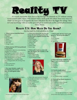 It is nearly impossible these days to flip through the channels on TV without coming
across several reality shows. Who doesn’t want a sneak peek into others’ lives every once in a
while? As time goes on, it appears the more ridiculous the show the bigger the ratings. Here,
test your knowledge with our reality quiz and get an inside look on the current phenomenon:
Dance Moms.

Reality T.V: How Much Do You Know?
McKenzieFritz.OnlineEditor-in-Chief

2. Which stunt has NOT been performed
on Fear Factor?
A. Bobbing for objects in a vat containing
50 gallons of cow blood
B. Walking in a naked fashion show in
which the contestants had to walk for at
least three minutes in front of 100 people ,
while photographers took photos
C. Dangling from a helicopter while
unscrewing grenades off a moving Army
truck
D. None of the above
E. All of the above
3. How many Bachelor couples (not
counting Ben and Courtney—I hate
them) are still together today?
A. One
B. Four
C. None
D. Who cares, there are kids starving in
Africa.

4. What is the name of the Survivor contestant who lied that his grandma died,
in order to gain sympathy from the other
contestants?
A. Jonny Fairplay
B. Johny Appleseed
C. Johnny Cash
D. Joe Maize
E. Johnny Depp
F. Jonny Lang

7. Which reality talk show host’s catchphrase is, “You are not the father!”?
A. Maury
B. Jerry Springer
C. Dr. Drew
D. Tyra Banks

5. Which reality family has more children, the Duggars, the Gosselins, or the
Kardashians?
A. The Duggar family
B. The Gosselin family
C. The Kardashian family
8. What is the average weight loss of a
Biggest Loser contestant per week?
A. 10 pounds
B. 4 pounds
C. 20 pounds
D. 6 BigMacs

6. Who is the most successful (based off
record sales) star from American Idol?
A. Kelly Clarkson
B. Carrie Underwood
C. Clay Aiken
D. Jordin Sparks
E. Chris Daughtry

AP Images Nam Y Huh, Dima Gavrysh and Keith Svakocic

9. Is Snooki actually Italian?
A. Si (that means ‘yes’ in Italian, people)
B. No, she’s Chilean
C. Maybe
D. Yes, if Italian means ‘inebriated’
10. Which gift has Oprah not given to
her audience?
A. A cardboard cutout of herself
B. A wide-screen LDC TV
C. A VW Beetle
D. A trip to Australia
E. J.Lo Velour Sweatsuit

Answers: (1,C) (2,D) (3,A) (4,A) (5,A)
(6,B) (7,A) (8,A) (9, B) (10, A)

1. Which is not an actual Real Housewives series?
A. Atlanta
B. Beverly Hills
C. Disney
D. New Jersey
E. New York
F. Orange County

 