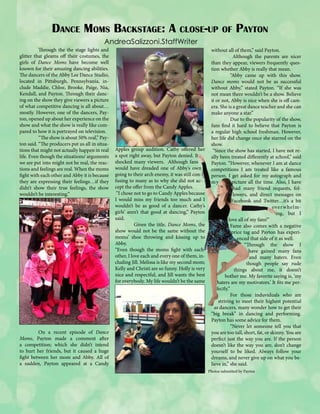 Dance Moms Backstage: A close-up of Payton
AndreaSalizzoni.StaffWriter

	
Through the the stage lights and
glitter that gleams off their costumes, the
girls of Dance Moms have become well
known for their amazing dancing abilities.
The dancers of the Abby Lee Dance Studio,
located in Pittsburgh, Pennsylvania, include Maddie, Chloe, Brooke, Paige, Nia,
Kendall, and Payton. Through their dancing on the show they give viewers a picture
of what competitive dancing is all about…
mostly. However, one of the dancers, Payton, opened up about her experience on the
show and what the show is really like compared to how it is portrayed on television.
	
“The show is about 50% real,” Payton said. “The producers put us all in situations that might not actually happen in real
life. Even though the situations/ arguments
we are put into might not be real, the reactions and feelings are real. When the moms
fight with each other and Abby it is because
they are expressing their feelings…if they
didn’t show their true feelings, the show
wouldn’t be interesting.”

	
On a recent episode of Dance
Moms, Payton made a comment after
a competition; which she didn’t intend
to hurt her friends, but it caused a huge
fight between her mom and Abby. All of
a sudden, Payton appeared at a Candy

Apples group audition. Cathy offered her
a spot right away, but Payton denied. It
shocked many viewers. Although fans
would have dreaded one of Abby’s own
going to their arch enemy, it was still confusing to many as to why she did not accept the offer from the Candy Apples.
“I chose not to go to Candy Apples because
I would miss my friends too much and I
wouldn’t be as good of a dancer. Cathy’s
girls’ aren’t that good at dancing,” Payton
said.
	
Given the title, Dance Moms, the
show would not be the same without the
moms’ shoe throwing and kissing up to
Abby.
“Even though the moms fight with each
other, I love each and every one of them, including Jill. Melissa is like my second mom;
Kelly and Christi are so funny. Holly is very
nice and respectful, and Jill wants the best
for everybody. My life wouldn’t be the same

without all of them,’’ said Payton.
	
Although the parents are nicer
than they appear, viewers frequently question whether Abby is really that mean.
	
“Abby came up with this show.
Dance moms would not be as successful
without Abby,” stated Payton. “If she was
not mean there wouldn’t be a show. Believe
it or not, Abby is nice when she is off camera. She is a great dance teacher and she can
make anyone a star.”
	
Due to the popularity of the show,
fans find it hard to believe that Payton is
a regular high school freshman. However,
her life did change once she starred on the
show.
“Since the show has started, I have not really been treated differently at school,” said
Payton. “However, whenever I am at dance
competitions I am treated like a famous
person. I get asked for my autograph and
my
picture all the time. Also, I have
had many friend requests, followers, and direct messages on
Facebook and Twitter…it’s a bit
over whelming, but I
love all of my fans!”
	Fame also comes with a negative
price tag and Payton has experienced that side of it as well.
“Through the show I
have gained many fans
and many haters. Even
though people say rude
things about me, it doesn’t
bother me. My favorite saying is, ‘my
haters are my motivators.’ It fits me perfectly.”
	
For those induviduals who are
striving to meet their highest potential
as dancers, many wonder how to get their
“big break” in dancing and performing.
Payton has some advice for them.
	
“Never let someone tell you that
you are too tall, short, fat, or skinny. You are
perfect just the way you are. If the person
doesn’t like the way you are, don’t change
yourself to be liked. Always follow your
dreams, and never give up on what you believe in,” she said.
Photos submitted by Payton

 