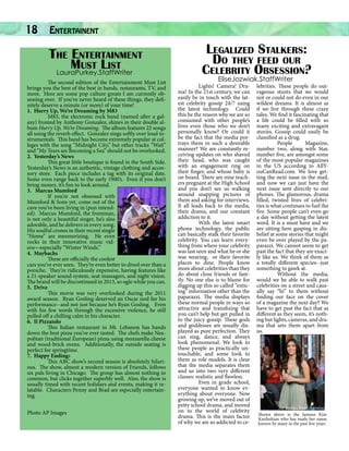 18

Entertainent		

The Entertainment
Must List
LauraPurkey.StaffWriter
	
The second edition of the Entertainment Must List
brings you the best of the best in bands, restaurants, TV, and
more. Here are some pop culture greats I am currently obsessing over. If you’ve never heard of these things, they definitely deserve a minute (or more) of your time!
1. Hurry Up, We’re Dreaming by M83
	
M83, the electronic rock band (named after a galaxy) fronted by Anthony Gonzalez, shines in their double album Hurry Up, We’re Dreaming. The album features 22 songs
all using the reverb effect. Gonzalez sings softly over loud instrumentals. This band has become extremely popular at colleges with the song “Midnight City,” but other tracks “Wait”
and “My Tears are Becoming a Sea” should not be overlooked.
2. Yesterday’s News
	
This great little boutique is found in the South Side.
Yesterday’s News is an authentic, vintage clothing and accessory store. Each piece includes a tag with its original date.
Some even range back to the early 1900’s. Even if you don’t
bring money, it’s fun to look around.
3. Marcus Mumford
	
If you’re not obsessed with
Mumford & Sons yet, come out of the
cave you’ve been living in (pun intended). Marcus Mumford, the frontman,
is not only a beautiful singer, he’s also
adorable, and he delivers in every song.
His soulful crones in their recent single
“Home” are mesmorizing. He even
rocks in their innovative music videos—especially “Winter Winds.”
4. Maybachs
	
These are officially the coolest
cars you’ve ever seen. They’re even better to drool over than a
porsche. They’re ridiculously expensive, having features like
a 21-speaker sound system, seat massagers, and night vision.
The brand will be discontinued in 2013, so ogle while you can.
5. Drive
	
This movie was very overlooked during the 2011
award season. Ryan Gosling deserved an Oscar nod for his
performance--and not just because he’s Ryan Gosling. Even
with his few words through the excessive violence, he still
pulled off a chilling calm in his character.
6. Il Pizzaiolo
	
This Italian restaurant in Mt. Lebanon has hands
down the best pizza you’ve ever tasted. The chefs make Neapolitan (traditional European) pizza using mozzarella cheese
and wood-brick ovens. Additionally, the outside seating is
perfect for springtime.
7. Happy Endings
	
This ABC show’s second season is absolutely hilarious. The show, almost a modern version of Friends, follows
six pals living in Chicago. The group has almost nothing in
common, but clicks together superbly well. Also, the show is
usually timed with recent holidays and events, making it relatable. Characters Penny and Brad are especially entertaining.
Photo AP Images

Legalized Stalkers:
Do they feed our
Celebrity Obsession?
EliseJozwiak.StaffWriter

	
Lights! Camera! Drama! In the 21st century, we can
easily be in touch with the latest celebrity gossip 24/7 using
the latest technology. Could
this be the reason why we are so
consumed with other people’s
lives even those who we don’t
personally know? Or could it
be the fact that the media portrays them in such a desirable
manner? We are constantly receiving updates on who shaved
their head, who was caught
with an engagement ring on
their finger, and whose baby is
on board. There are nine teachers pregnant at the High School
and you don’t see us walking
around snapping pictures of
them and asking for interviews.
It all leads back to the media,
their drama, and our constant
addiction to it.
	
With the latest smart
phone technology, the public
can basically stalk their favorite
celebrity. You can learn everything from where your celebrity
was last seen and what he or she
was wearing, or their favorite
places to dine. People know
more about celebrities than they
do about close friends or family. No one else is to blame for
digging up this so called “enticing” information other than the
paparazzi. The media displays
these normal people in ways so
attractive and transfixing that
you can’t help but get pulled in
to the juicy gossip. These gods
and goddesses are usually displayed as pure perfection. They
can sing, dance, and always
look phenomenal. We look to
these people as practically untouchable, and some look to
them as role models. It is clear
that the media separates them
and us into two very different
classes: realistic and flawless.
	
Even in grade school,
everyone wanted to know everything about everyone. Now
growing up, we’ve moved out of
petty school drama, and moved
on to the world of celebrity
drama. This is the main factor
of why we are so addicted to ce-

lebrities. These people do outrageous stunts that we would
not or could not do even in our
wildest dreams. It is almost as
if we live through these crazy
tales. We find it fascinating that
a life could be filled with so
many exciting and extravagant
stories. Gossip could easily be
classified as a drug.
	 People
Magazine,
number two, along with Star,
number five, are amongst some
of the most popular magazines
in the US according to AllYouCanRead.com. We love getting the next issue in the mail,
and now we can just have the
next issue sent directly to our
phones. The glamorous, drama
filled, twisted lives of celebrities is what continues to fuel the
fire. Some people can’t even go
a day without getting the latest
word. It is a must have and we
are sitting here gasping in disbelief at some stories that might
even be over played by the paparazzi. We cannot seem to get
past the fact that they are exactly like us. We think of them as
a totally different species--just
something to gawk at.
	
Without the media,
would we be able to walk past
celebrities on a street and causally say “hi” to them without
finding our face on the cover
of a magazine the next day? We
have to get past the fact that as
different as they seem, it’s nothing but lights, cameras, and drama that sets them apart from
us.

AP Images Evan Agostini
Shown above is the famous Kim
Kardashian who has made her name
known by many in the past few years

 