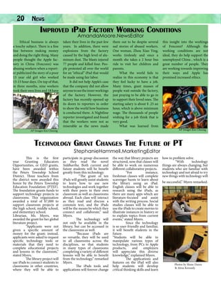 20

News		

Improved iPad Factory Working Conditions
AmandaMoore.NewsEditor

Ethical business is always
a touchy subject. There is a fine
line between making money
and doing the right thing. Many
people thought the Apple factory in China (Foxconn) was
abusing workers when a reporter publicized the story of a poor
13 year old girl who worked
13-15 hour days. On top of that,
in three months, nine workers
took their own lives and 18 have

taken their lives in the past few
years. In addition, there were
explosions from the factory
caused by the high level of aluminum dust. The blasts injured
77 people and killed four. People protested all over the world
for an “ethical” iPad that would
be made using fair labor.
It did not help Apple’s case
that the company did not allow
anyone to see the inner workings
of the factory. However, the
factory has recently opened up
its doors to reporters in order
to show the world how business
is conducted there. A Nightline
reporter investigated and found
that the workers were not as
miserable as the news made

them out to be despite several
sad stories of abused workers.
One woman, Zhou Xiao Ying,
works tirelessly and once a
month she takes a 2 hour bus
ride to visit her children and
parents.
What the world fails to
realize in this economy is that
they feel lucky to have a job.
Many times, giant masses of
people wait outside the factory,
just praying to be able to go in
to support their loved ones. The
starting salary is about $ .25 an
hour, which is above minimum
wage. The thousands of people
wishing for a job think that is
very good.
What was learned from

AP Images Kin Cheung

this insight into the workings
of Foxconn? Although the
working conditions are not
ideal, they do help support the
unemployed China , which is a
great number of people. They
are working towards improving
their ways and Apple has
promised increased ethics.

AP Images Kin Cheung

Technology Grant Changes The Future of PT
StephanieHammell.MarketingEditor

This is the first
year
Granting
Educators
Opportunities, or GEO grants,
have been awarded within
the Peters Township School
District. Three teachers from
the district were awarded this
honor by the Peters Township
Education Foundation (PTEF).
The foundation grants funds to
support technology projects in
classrooms. This organization
awarded a total of $7,000 to
support classroom projects at
the high school, middle school,
and elementary school.
Librarian, Ms. Myers, was
awarded the grant for her global
literature project.
“Applicants were not
given a specific amount of
money for the grant; instead,
applicants were asked to request
specific technology tools or
materials that they need to
complete educational projects
and lessons in the classroom,”
stated Myers.
The library project will
use iPads to connect students to
classrooms in other countries,
where they will be able to

participate in group discussion
as they read the novel
Siddhartha. Both current and
future students will be benefit
greatly from this technology.
“The grant of ten
iPads will greatly assist students
to learn how to use new
technologies and work together
with their peers in their own
classroom as well as classrooms
abroad. Each class will interact
as they read and discuss a
common text, and the iPads
will be the means by which they
connect and collaborate,” said
Myers.
The technology will
not only be available in the
library, but can be accessed in
the classrooms as well.
“Because iPads are
so versatile, they will be used
in all classrooms across the
disciplines, so that students
in many types of classrooms
completing a variety of different
lessons will be able to benefit
from the technology,” remarked
Myers.
The iPads tools and
applications will forever change

the way that library projects are
structured, now that classes will
be able to work on numerous
different collaborative projects.
“For
instance,
freshman classes will complete
scavenger hunts to learn about
the library using an iPad.
English classes will be able to
research using the iPads, as
there are many apps which are
literature-focused and assist
with the writing process. Social
studies classes will be able to
use the iPads to create movies to
illustrate instances in history or
to explain topics from current
events,” stated Myers.
Since the technology
is so user-friendly and familiar,
it will benefit students in the
future.
“Students will be able to
manipulate various types of
technology, from PCs to Apple
products,
and
employers
will appreciate this diverse
knowledge,” explained Myers.
The applications and
features on the iPad will also
help students will develop
critical thinking skills and learn

how to problem solve.
“With
technology
things are always changing, but
students who are familiar with
technology and not afraid to try
new things with technology will
be successful,” Myers remarked.

Photos by Shane Dazen
& Alexa Kennedy

 