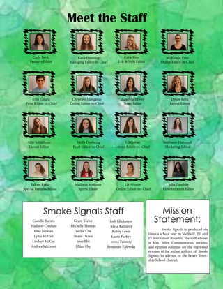 Meet the Staff
Carly Beck,
Features Editor

John Galatic
Print Editor-in-Chief

Allie Schlafman
Layout Editor

Valerie Kotar
Special Features Editor

Katie Denning
Managing Editor-in-Chief

Christine Manganas
Online Editor-in-Chief

Katie Finn
Life & Style Editor

Amanda Moore
News Editor

Denée Renz
Layout Editor

Molly Doehring
Print Editor-in-Chief

Val Gobao
Layout Editor-in -Chief

Stephanie Hammell
Marketing Editor

Madison Mincone
Sports Editor

Liz Weimer
Online Editor-in- Chief

Julia Gauthier
Entertainment Editor

Smoke Signals Staff
Camille Barnes
Madison Creehan
Elise Jozwiak
Lydia McCall
Lindsey McCay
Andrea Salizzoni

McKenzie Fritz
Online Editor-in-Chief

Grant Taylor
Michelle Thomas
Taylor Cox
Shane Dazen
Jesse Eby
Jillian Eby

Josh Glicksman
Alexa Kennedy
Bobby Lewis
Laura Purkey
Jenna Taimuty
Benjamin Zalewski

Mission
Statement:
	
Smoke Signals is produced six
times a school year by Media II, III, and
IV Journalism students. The staff adviser
is Mrs. Sitler. Commentaries, reviews,
and opinion columns are the expressed
opinion of the author and not of Smoke
Signals, its advisor, or the Peters Township School District.

 