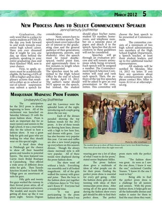 March 2012

5

New Process Aims to Select Commencement Speaker
JennaTaimuty.StaffWriter

	
Graduation…the
only word that is a solace to
senior students at PTHS. It’s
the day you look forward
to and work towards your
entire high school career.
Have you ever dreamed
that it might be you one
day, up there behind the
podium, speaking to your
entire graduating class and
their families? Well, now is
your chance.
	
First, to apply, seniors must be academically
eligible. By having a GPA of
3.00 or higher and no disciplinary actions that resulted in either an in-school or
out-of-school suspension
may submit a speech for

consideration.
	
Next, seniors have to
submit a written speech. The
speech must cover topics that
are of interest to the graduating class and the general
audience of thee generations
(grandparents, parents, and
students). Also, the speech
must be typed doublespaced, twelve point font,
and approximately three to
five minutes in length when
orally presented.
The speeches must be submitted to the High School
Office by the end of school
on Friday, April 13, 2012.
The author’s name should
NOT appear on the speech,
but instead, the student

should place his/her name,
student ID number, homeroom, and telephone number on a separate piece of
paper and attach it to the
speech. Speeches that do not
conform to these guidelines
will not be considered.
	
Speeches will go
through an evaluation process and will remain anonymous while being reviewed.
Each speech will be assigned
a number. The Commencement Speech Selection Committee will read and rank
each speech. Then, the authors of the top five speeches
will be asked to give an oral
presentation to the committee. This committee will

choose the best speech to
be presented at Commencement.
	
The committee consists of a minimum of two
high school administrators,
two members of the High
School English Department,
a Speech teacher, at least
three student leaders, and
up to five additional teacher
representatives.
	
All students will be
notified by Monday, May
14, 2012 via letter. If you
have any questions about
the commencement speech,
please contact Mrs. Sitler in
room A114 or at sitlern@ptsd.org.

Masquerade Madness: Prom Fashion
LindseyMcCay.StaffWriter

The
anticipation
for the 2012 prom is already
beginning to brew. All of the
excitement was launched on
Saturday February 25 with the
prom fashion show. Prom is
such an important day for so
many juniors and seniors in the
high school, it was a marvelous
idea for the school to host a
fashion show. It was a great
help for girls and guys who are
looking for what they should
wear on this special night.
A local dress shop
in Pittsburgh got the chance
to show off their beautiful
gowns and tuxedos to potential
buyers. The store featured was
Carrie Ann’s Bridal Boutique
in Canonsburg. They offered
a wide array of different dress
styles for girls. Then Tuxedo
Junction located in South Hills
Village gave an assortment of
suits for guys.
Fifty girls and twenty
five guys worked the runway in
their formal prom attire, all of
which were juniors and seniors.
The models and escorts loved
getting all done up like it was
prom night. Senora Degnan

and Mr. Lawrence were the
splendid hosts of the night,
introducing each couple going
down the run way.
Each of the dresses
paraded showing the top
fashion trends for the 2012
prom. A few of these trends
are flowing hem lines, dresses
with a high to low hem line,
and dresses with gems. Lace
has also become very popular
this year. Cut outs and ruffles
are also a new trend popping
up everywhere on this season’s
dresses. Though the always
classic mermaid style is still
very popular. All of these
trends were displayed during
the prom fashion show.
The show went off
without a hitch. Everything
ran smoothly and it all looked
magnificent. All of the girls
walked the runway with grace
and poise. Then the boys in
the fashion show put together
a hilarious dance to “I’m Sexy
and I Know It”. Everyone had
a wonderful time.
“It
was
great
participating in the prom
fashion show! The dress I was

Photo by Allie Schalfman
The models line up to show off their dresses from Carrie Ann Bridal Boutique.
They were all excited when the night went well.

wearing gave me a lot of ideas
of what I want to do for prom,”
stated senior Stephanie Miller.
The prom fashion
show gives a multitude of
ideas of what people can do
for their prom. Finding the
perfect prom dress is essential
for every girl going. After
the fashion show, girls are left
teeming with ideas of their
immaculate prom dress. After
seeing all of the great dresses
during the fashion show every
girl should be able to find their
perfect dress. The perfect

prom starts with the perfect
dress.
“The fashion show
was great. As soon as I saw
the one dress, I knew it was
the one,” exclaimed Camilia
Younes. “I know it’s the one I
want to buy.”
Being able to find
the perfect prom dress is
a challenge for all juniors
and seniors. With the prom
fashion show, it helps girls see
all the fashionable dresses and
makes it easier for them to
find the exact dress they want.

 