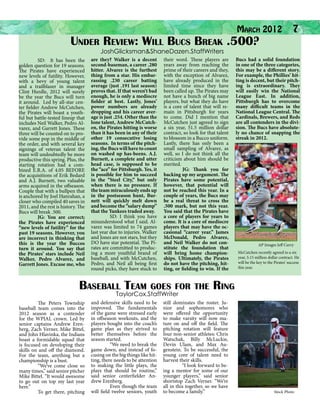 March 2012
Under Review: Will Bucs Break .500?

7

JoshGlicksman&ShaneDazen.StaffWriters

	

SD: It has been the
golden question for 19 seasons.
The Pirates have experienced
new levels of futility. However,
with a bevy of young talent
and a trailblazer in manager
Clint Hurdle, 2012 will surely
be the year the Bucs will turn
it around. Led by all-star center fielder Andrew McCutchen,
the Pirates will boast a youthful but battle-tested lineup that
includes Neil Walker, Pedro Alvarez, and Garrett Jones. These
three will be counted on to provide some pop in the middle of
the order, and with several key
signings of veteran talent the
team will undoubtedly be more
productive this spring. Plus, the
starting rotation had a combined E.R.A. of 4.05 BEFORE
the acquisitions of Erik Bedard
and A.J. Burnett, two valuable
arms acquired in the offseason.
Couple that with a bullpen that
is anchored by Joel Hanrahan, a
closer who compiled 40 saves in
2011, and the rest is history. The
Bucs will break .500.
	
JG: You are correct;
the Pirates have experienced
“new levels of futility” for the
past 19 seasons. However, you
are incorrect in thinking that
this is the year the Buccos
turn it around. You say that
the Pirates’ stars include Neil
Walker, Pedro Alvarez, and
Garrett Jones. Excuse me, who

are they? Walker is a decent
second-baseman, a career .280
hitter. Alvarez is the furthest
thing from a star. His embarrassing .230 career batting
average (just .191 last season)
proves that. If that weren’t bad
enough, he is only a mediocre
fielder at best. Lastly, Jones’
power numbers are already
dropping and his career average is just .254. Other than the
lone talent, Andrew McCutchen, the Pirates hitting is worse
than it has been in any of their
other 19 consecutive losing
seasons. In terms of the pitching, the Bucs will have to count
on washed up has-beens. A.J.
Burnett, a complete and utter
head case, is supposed to be
the “ace” for Pittsburgh. Yes, it
is possible for him to succeed
in the “Steel City,” but only
when there is no pressure. If
the team miraculously ends up
in the postseason hunt, Burnett will quickly melt down
and become the “salary dump”
that the Yankees traded away.
	
SD: I think you have
misunderstood what I said. Alvarez was limited to 74 games
last year due to injuries. Walker
and Jones are not stars, but they
DO have star potential. The Pirates are committed to producing a more youthful brand of
baseball, and with McCutchen,
Pedro, and Neil all being first
round picks, they have stuck to

Baseball Team

their word. These players are
years away from reaching the
prime of their careers and they,
with the exception of Alvarez,
have already produced in the
limited time since they have
been called up. The Pirates may
not have a bunch of big name
players, but what they do have
is a core of talent that will remain in Pittsburgh for years
to come. Did I mention that
McCutchen just agreed to sign
a six year, 51.5 million dollar
contract, so look for that talent
to blossom in a Bucco uniform.
Lastly, there has only been a
small sampling of Alvarez, as
well, so I do not think all the
criticism about him should be
merited.
	
JG: Thank you for
backing up my argument. The
Pirates have some potential,
however, that potential will
not be reached this year. In a
couple of years, the Bucs may
be a real threat to cross the
.500 mark, but not this year.
You said that the Pirates have
a core of players for years to
come. It is a core of mediocre
players that may have the occasional “career year.” James
McDonald, Pedro Alvarez,
and Neil Walker do not constitute the foundation that
will bring home championships. Ultimately, the Pirates
do not have the pitching, hitting, or fielding to win. If the

goes for the

TaylorCox.StaffWriter

	
The Peters Township
baseball team comes into the
2012 season as a contender
for the WPIAL crown. Led by
senior captains Andrew Erenberg, Zach Verner, Mike Bittel,
and John Hlavinka, the Indians
boast a formidable squad that
is focused on developing their
skills on and off the diamond.
For the team, anything but a
championship is a bust.
	
“We’ve come close so
many times,” said senior pitcher
Mike Bittel. “It would awesome
to go out on top my last year
here.”
	
To get there, pitching

and defensive skills need to be
improved. The fundamentals
of the game were stressed early
in offseason workouts, and the
players bought into the coach’s
game plan as they strived to
better themselves before the
season started.
	
“We need to break the
game down, and instead of focusing on the big things like hitting, there needs to be attention
to making the little plays, the
plays that should be routine,”
said senior centerfielder Andrew Erenberg.
	
Even though the team
will field twelve seniors, youth

Bucs had a solid foundation
in one of the three categories,
this may be a different story.
For example, the Phillies’ hitting is decent, but their pitching is extraordinary. They
will easily win the National
League East. In addition,
Pittsburgh has to overcome
many difficult teams in the
National League Central. The
Cardinals, Brewers, and Reds
are all contenders in the division. The Bucs have absolutely no chance of snapping the
streak in 2012.

	

AP Images Jeff Curry
McCutchen recently agreed to a six
year, 5.15 million dollar contract. He
will be the key to the Pirates’ success
this year.

Ring

still dominates the roster. Junior and sophomores who
were offered the opportunity
to make varsity will now mature on and off the field. The
pitching rotation will feature
four non-senior athletes: Chris
Watschak, Billy McLuckie,
Devin Ulam, and Max Augenstein. To be successful, the
young core of talent need to
harvest their skills.
	
“I look forward to being a mentor for some of our
younger players,” said senior
shortstop Zach Verner. “We’re
all in this together, so we have
to become a family.”

Stock Photo

 