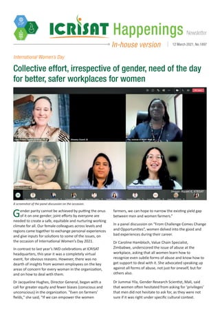 Newsletter
Happenings
In-house version 12 March 2021, No.1897
International Women’s Day
Collective effort, irrespective of gender, need of the day
for better, safer workplaces for women
Gender parity cannot be achieved by putting the onus
of it on one gender; joint efforts by everyone are
needed to create a safe, equitable and nurturing working
climate for all. Our female colleagues across levels and
regions came together to exchange personal experiences
and give inputs for solutions to some of the issues, on
the occasion of International Women’s Day 2021.
In contrast to last year’s IWD celebrations at ICRISAT
headquarters, this year it was a completely virtual
event, for obvious reasons. However, there was no
dearth of insights from women employees on the key
areas of concern for every woman in the organization,
and on how to deal with them.
Dr Jacqueline Hughes, Director General, began with a
call for greater equity and fewer biases (conscious and
unconscious) in the organization. "Even on farmers’
fields," she said, “If we can empower the women
farmers, we can hope to narrow the existing yield gap
between men and women farmers.”
In a panel discussion on “From Challenge Comes Change
and Opportunities”, women delved into the good and
bad experiences during their career.
Dr Caroline Hambloch, Value Chain Specialist,
Zimbabwe, underscored the issue of abuse at the
workplace, asking that all women learn how to
recognize even subtle forms of abuse and know how to
get support to deal with it. She advocated speaking up
against all forms of abuse, not just for oneself, but for
others also.
Dr Jummai Yila, Gender Research Scientist, Mali, said
that women often hesitated from asking for ‘privileges’
that men did not hesitate to ask for, as they were not
sure if it was right under specific cultural context.
A screenshot of the panel discussion on the occasion.
Image: Rajani K, ICRISAT
 