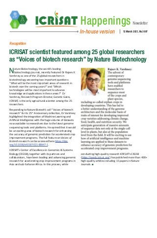 Newsletter
Happenings
In-house version 12 March 2021, No.1897
Recognition
ICRISAT scientist featured among 25 global researchers
as “Voices of biotech research” by Nature Biotechnology
Nature Biotechnology, the world’s leading
biotechnology journal, recently featured Dr Rajeev K
Varshney as one of the 25 global researchers in
biotechnology answering two important questions:
“What will be the most important areas of research in
biotech over the coming years?” and “Which
technologies will be most important to advance
knowledge and applications in these areas?”  Dr
Varshney, Research Program Director, Genetic Gains,
ICRISAT, is the only agricultural scientist among the 25
researchers.
Responding to Nature Biotech’s call “Voices of biotech
research” for its 25th
Anniversary collection, Dr Varshney
highlighted the integration of Machine Learning and
Artificial Intelligence with the huge volume of datasets
now available to researchers due to the latest genome
sequencing tools and platforms. He opined that it would
be an exciting area of biotech research for enhancing
the accuracy of genomic prediction for accelerated crop
improvement programs. The full feature on Voices of
biotech research can be accessed here https://doi.
org/10.1038/s41587-021-00847-1 .
ICRISAT’s Center of Excellence in Genomics & Systems
Biology (CEGSB), together with its partners and
collaborators, have been leading and advancing genomic
research for accelerating crop improvement programs in
Asia and sub-Saharan Africa. In this process, while
conducting high-quality research ICRISAT’s CEGSB
(https://cegsb.icrisat.org/) has published more than 400+
high-quality articles including 15 papers in Nature
Journals.
 