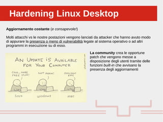 Perché sono cosi forti:Hardening Linux DesktopHardening Linux Desktop
Aggiornamento costante (e consapevole!)
Molti attacchi vs le nostre postazioni vengono lanciati da attacker che hanno avuto modo
di appurare la presenza o meno di vulnerabilità legate al sistema operativo o ad altri
programmi in esecuzione su di esso.
La community crea le opportune
patch che vengono messe a
disposizione degli utenti tramite delle
funzioni built-in che avvisano la
presenza degli aggiornamenti
 
