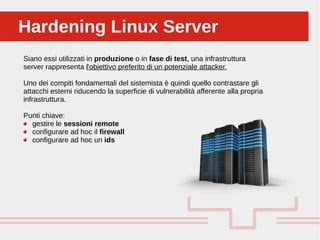Perché sono cosi forti:Hardening Linux ServerHardening Linux Server
Siano essi utilizzati in produzione o in fase di test, una infrastruttura
server rappresenta l'obiettivo preferito di un potenziale attacker.
Uno dei compiti fondamentali del sistemista è quindi quello contrastare gli
attacchi esterni riducendo la superficie di vulnerabilità afferente alla propria
infrastruttura.
Punti chiave:
gestire le sessioni remote
configurare ad hoc il firewall
configurare ad hoc un ids
 