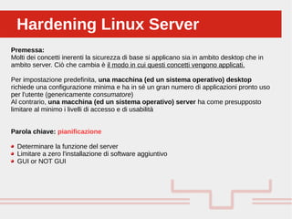 Perché sono cosi forti:Hardening Linux ServerHardening Linux Server
Premessa:
Molti dei concetti inerenti la sicurezza di base si applicano sia in ambito desktop che in
ambito server. Ciò che cambia è il modo in cui questi concetti vengono applicati.
Per impostazione predefinita, una macchina (ed un sistema operativo) desktop
richiede una configurazione minima e ha in sé un gran numero di applicazioni pronto uso
per l'utente (genericamente consumatore)
Al contrario, una macchina (ed un sistema operativo) server ha come presupposto
limitare al minimo i livelli di accesso e di usabilità
Parola chiave: pianificazione
Determinare la funzione del server
Limitare a zero l'installazione di software aggiuntivo
GUI or NOT GUI
 