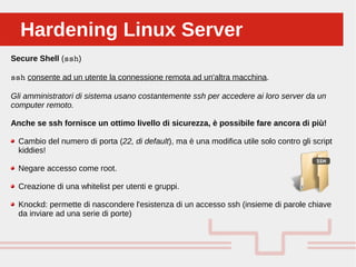 Perché sono cosi forti:Hardening Linux ServerHardening Linux Server
Secure Shell (ssh)
ssh consente ad un utente la connessione remota ad un'altra macchina.
Gli amministratori di sistema usano costantemente ssh per accedere ai loro server da un
computer remoto.
Anche se ssh fornisce un ottimo livello di sicurezza, è possibile fare ancora di più!
Cambio del numero di porta (22, di default), ma è una modifica utile solo contro gli script
kiddies!
Negare accesso come root.
Creazione di una whitelist per utenti e gruppi.
Knockd: permette di nascondere l'esistenza di un accesso ssh (insieme di parole chiave
da inviare ad una serie di porte)
 