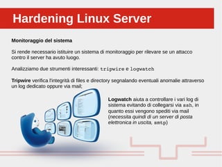 Perché sono cosi forti:Hardening Linux ServerHardening Linux Server
Monitoraggio del sistema
Si rende necessario istituire un sistema di monitoraggio per rilevare se un attacco
contro il server ha avuto luogo.
Analizziamo due strumenti interessanti: tripwire e logwatch
Tripwire verifica l'integrità di files e directory segnalando eventuali anomalie attraverso
un log dedicato oppure via mail;
Logwatch aiuta a controllare i vari log di
sistema evitando di collegarsi via ssh, in
quanto essi vengono spediti via mail
(necessita quindi di un server di posta
elettronica in uscita, smtp)
 