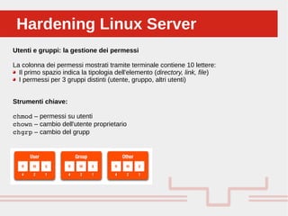 Perché sono cosi forti:Hardening Linux ServerHardening Linux Server
Utenti e gruppi: la gestione dei permessi
La colonna dei permessi mostrati tramite terminale contiene 10 lettere:
Il primo spazio indica la tipologia dell'elemento (directory, link, file)
I permessi per 3 gruppi distinti (utente, gruppo, altri utenti)
Strumenti chiave:
chmod – permessi su utenti
chown – cambio dell'utente proprietario
chgrp – cambio del grupp
 