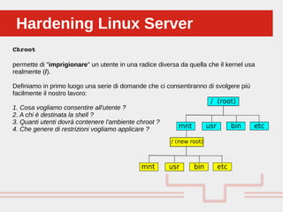 Perché sono cosi forti:Hardening Linux ServerHardening Linux Server
Chroot
permette di "imprigionare" un utente in una radice diversa da quella che il kernel usa
realmente (/).
Definiamo in primo luogo una serie di domande che ci consentiranno di svolgere più
facilmente il nostro lavoro:
1. Cosa vogliamo consentire all'utente ?
2. A chi è destinata la shell ?
3. Quanti utenti dovrà contenere l'ambiente chroot ?
4. Che genere di restrizioni vogliamo applicare ?
 