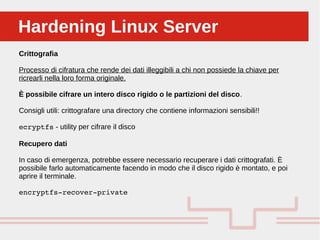 Perché sono cosi forti:Hardening Linux ServerHardening Linux Server
Crittografia
Processo di cifratura che rende dei dati illeggibili a chi non possiede la chiave per
ricrearli nella loro forma originale.
È possibile cifrare un intero disco rigido o le partizioni del disco.
Consigli utili: crittografare una directory che contiene informazioni sensibili!!
ecryptfs - utility per cifrare il disco
Recupero dati
In caso di emergenza, potrebbe essere necessario recuperare i dati crittografati. È
possibile farlo automaticamente facendo in modo che il disco rigido è montato, e poi
aprire il terminale.
encryptfs­recover­private
 
